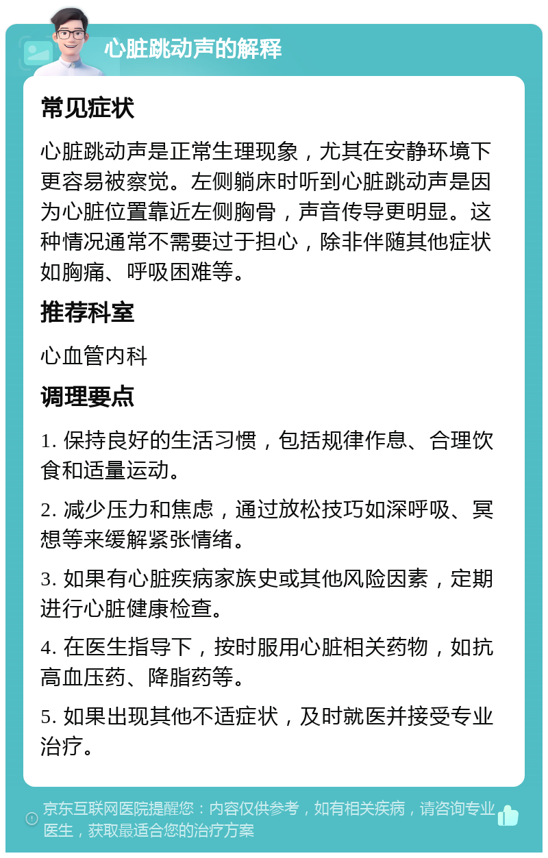 心脏跳动声的解释 常见症状 心脏跳动声是正常生理现象，尤其在安静环境下更容易被察觉。左侧躺床时听到心脏跳动声是因为心脏位置靠近左侧胸骨，声音传导更明显。这种情况通常不需要过于担心，除非伴随其他症状如胸痛、呼吸困难等。 推荐科室 心血管内科 调理要点 1. 保持良好的生活习惯，包括规律作息、合理饮食和适量运动。 2. 减少压力和焦虑，通过放松技巧如深呼吸、冥想等来缓解紧张情绪。 3. 如果有心脏疾病家族史或其他风险因素，定期进行心脏健康检查。 4. 在医生指导下，按时服用心脏相关药物，如抗高血压药、降脂药等。 5. 如果出现其他不适症状，及时就医并接受专业治疗。