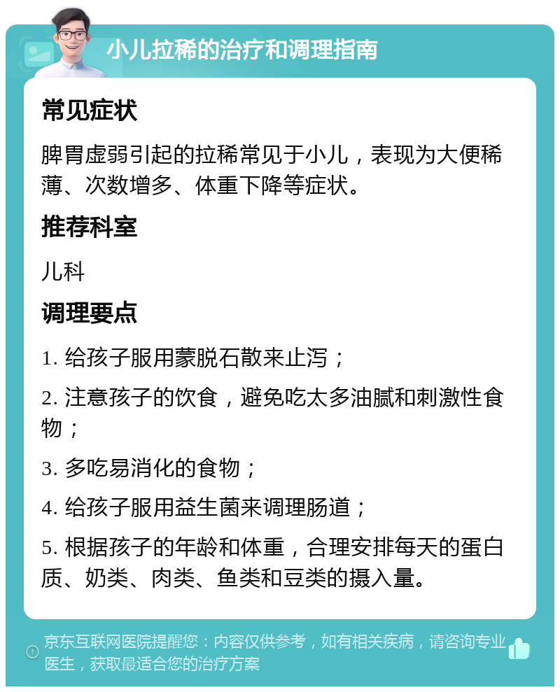 小儿拉稀的治疗和调理指南 常见症状 脾胃虚弱引起的拉稀常见于小儿，表现为大便稀薄、次数增多、体重下降等症状。 推荐科室 儿科 调理要点 1. 给孩子服用蒙脱石散来止泻； 2. 注意孩子的饮食，避免吃太多油腻和刺激性食物； 3. 多吃易消化的食物； 4. 给孩子服用益生菌来调理肠道； 5. 根据孩子的年龄和体重，合理安排每天的蛋白质、奶类、肉类、鱼类和豆类的摄入量。