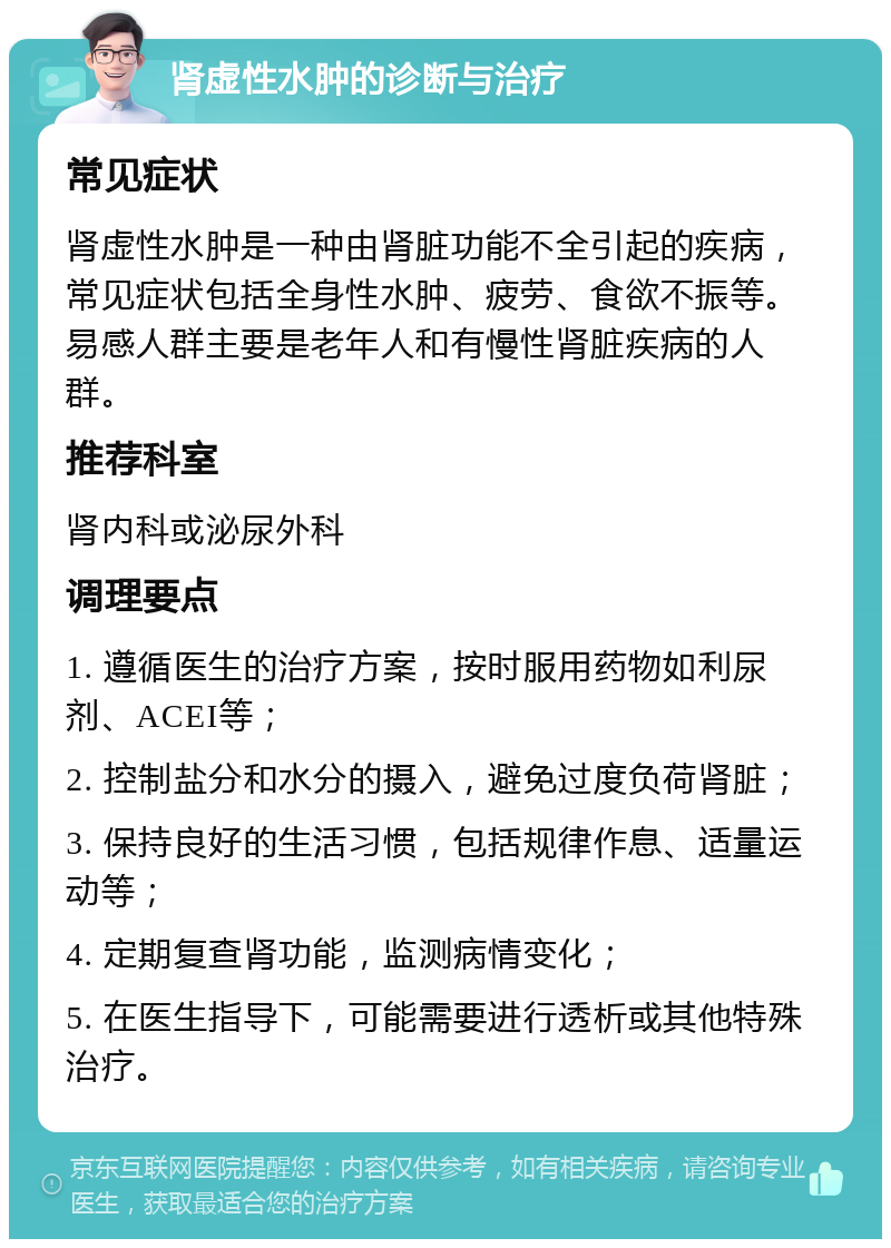 肾虚性水肿的诊断与治疗 常见症状 肾虚性水肿是一种由肾脏功能不全引起的疾病，常见症状包括全身性水肿、疲劳、食欲不振等。易感人群主要是老年人和有慢性肾脏疾病的人群。 推荐科室 肾内科或泌尿外科 调理要点 1. 遵循医生的治疗方案，按时服用药物如利尿剂、ACEI等； 2. 控制盐分和水分的摄入，避免过度负荷肾脏； 3. 保持良好的生活习惯，包括规律作息、适量运动等； 4. 定期复查肾功能，监测病情变化； 5. 在医生指导下，可能需要进行透析或其他特殊治疗。