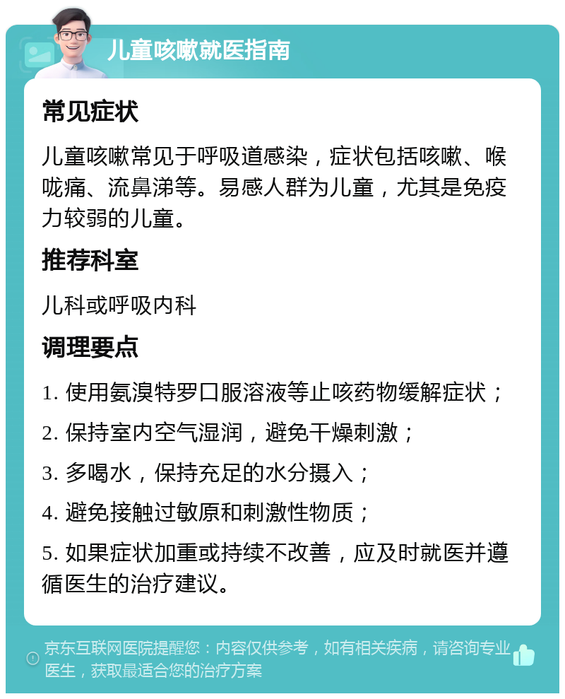 儿童咳嗽就医指南 常见症状 儿童咳嗽常见于呼吸道感染，症状包括咳嗽、喉咙痛、流鼻涕等。易感人群为儿童，尤其是免疫力较弱的儿童。 推荐科室 儿科或呼吸内科 调理要点 1. 使用氨溴特罗口服溶液等止咳药物缓解症状； 2. 保持室内空气湿润，避免干燥刺激； 3. 多喝水，保持充足的水分摄入； 4. 避免接触过敏原和刺激性物质； 5. 如果症状加重或持续不改善，应及时就医并遵循医生的治疗建议。