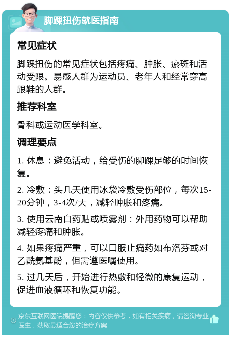 脚踝扭伤就医指南 常见症状 脚踝扭伤的常见症状包括疼痛、肿胀、瘀斑和活动受限。易感人群为运动员、老年人和经常穿高跟鞋的人群。 推荐科室 骨科或运动医学科室。 调理要点 1. 休息：避免活动，给受伤的脚踝足够的时间恢复。 2. 冷敷：头几天使用冰袋冷敷受伤部位，每次15-20分钟，3-4次/天，减轻肿胀和疼痛。 3. 使用云南白药贴或喷雾剂：外用药物可以帮助减轻疼痛和肿胀。 4. 如果疼痛严重，可以口服止痛药如布洛芬或对乙酰氨基酚，但需遵医嘱使用。 5. 过几天后，开始进行热敷和轻微的康复运动，促进血液循环和恢复功能。