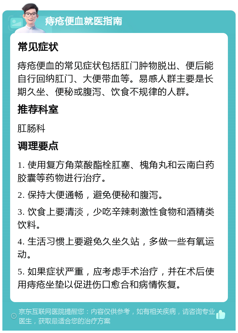 痔疮便血就医指南 常见症状 痔疮便血的常见症状包括肛门肿物脱出、便后能自行回纳肛门、大便带血等。易感人群主要是长期久坐、便秘或腹泻、饮食不规律的人群。 推荐科室 肛肠科 调理要点 1. 使用复方角菜酸酯栓肛塞、槐角丸和云南白药胶囊等药物进行治疗。 2. 保持大便通畅，避免便秘和腹泻。 3. 饮食上要清淡，少吃辛辣刺激性食物和酒精类饮料。 4. 生活习惯上要避免久坐久站，多做一些有氧运动。 5. 如果症状严重，应考虑手术治疗，并在术后使用痔疮坐垫以促进伤口愈合和病情恢复。