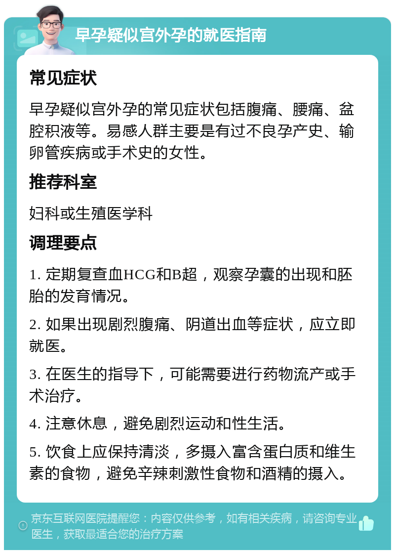 早孕疑似宫外孕的就医指南 常见症状 早孕疑似宫外孕的常见症状包括腹痛、腰痛、盆腔积液等。易感人群主要是有过不良孕产史、输卵管疾病或手术史的女性。 推荐科室 妇科或生殖医学科 调理要点 1. 定期复查血HCG和B超，观察孕囊的出现和胚胎的发育情况。 2. 如果出现剧烈腹痛、阴道出血等症状，应立即就医。 3. 在医生的指导下，可能需要进行药物流产或手术治疗。 4. 注意休息，避免剧烈运动和性生活。 5. 饮食上应保持清淡，多摄入富含蛋白质和维生素的食物，避免辛辣刺激性食物和酒精的摄入。