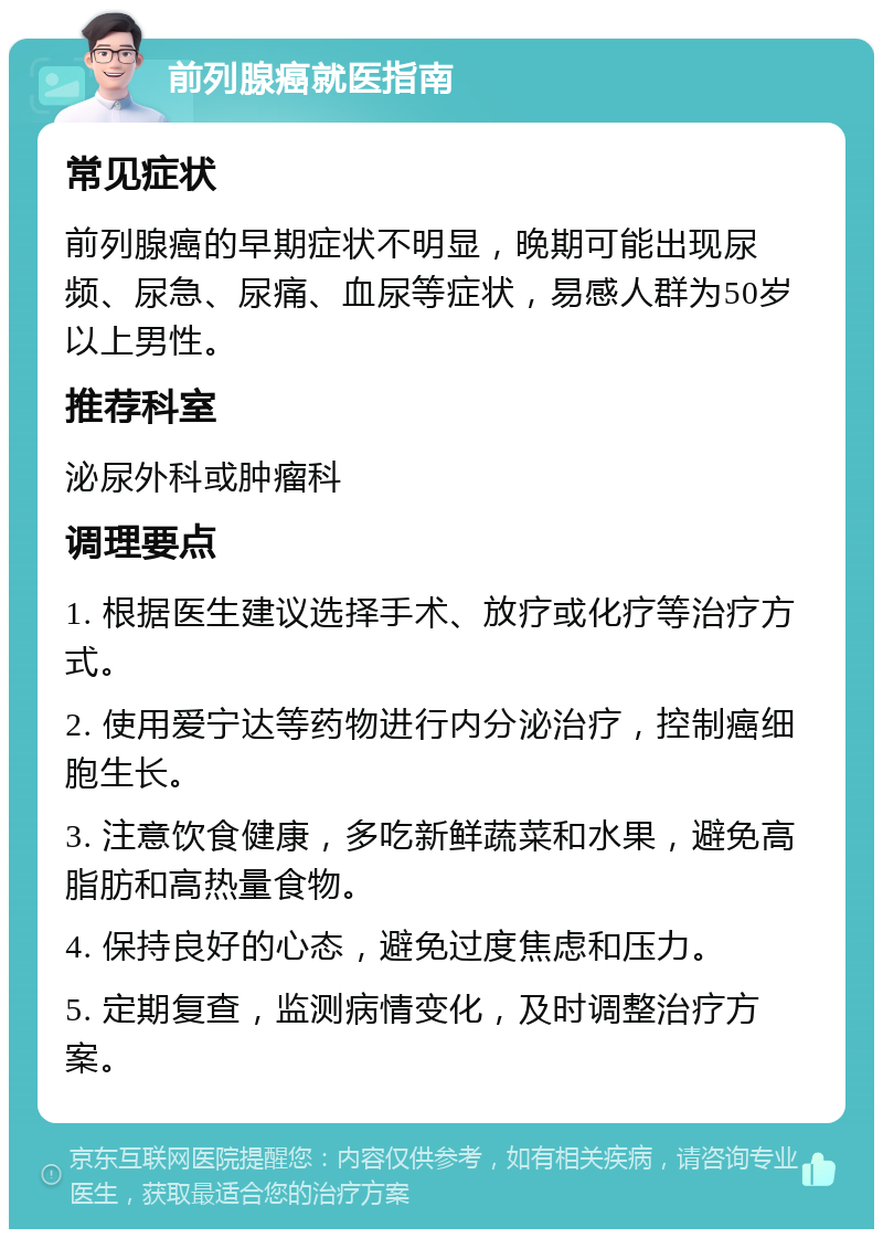 前列腺癌就医指南 常见症状 前列腺癌的早期症状不明显，晚期可能出现尿频、尿急、尿痛、血尿等症状，易感人群为50岁以上男性。 推荐科室 泌尿外科或肿瘤科 调理要点 1. 根据医生建议选择手术、放疗或化疗等治疗方式。 2. 使用爱宁达等药物进行内分泌治疗，控制癌细胞生长。 3. 注意饮食健康，多吃新鲜蔬菜和水果，避免高脂肪和高热量食物。 4. 保持良好的心态，避免过度焦虑和压力。 5. 定期复查，监测病情变化，及时调整治疗方案。