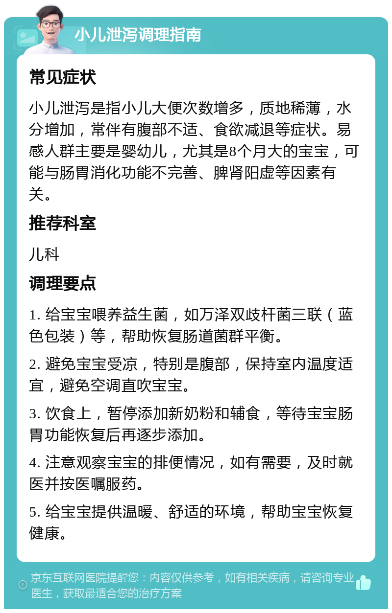 小儿泄泻调理指南 常见症状 小儿泄泻是指小儿大便次数增多，质地稀薄，水分增加，常伴有腹部不适、食欲减退等症状。易感人群主要是婴幼儿，尤其是8个月大的宝宝，可能与肠胃消化功能不完善、脾肾阳虚等因素有关。 推荐科室 儿科 调理要点 1. 给宝宝喂养益生菌，如万泽双歧杆菌三联（蓝色包装）等，帮助恢复肠道菌群平衡。 2. 避免宝宝受凉，特别是腹部，保持室内温度适宜，避免空调直吹宝宝。 3. 饮食上，暂停添加新奶粉和辅食，等待宝宝肠胃功能恢复后再逐步添加。 4. 注意观察宝宝的排便情况，如有需要，及时就医并按医嘱服药。 5. 给宝宝提供温暖、舒适的环境，帮助宝宝恢复健康。