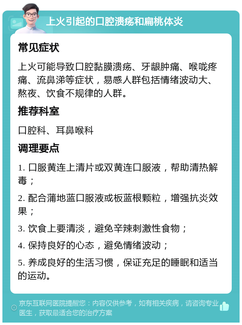 上火引起的口腔溃疡和扁桃体炎 常见症状 上火可能导致口腔黏膜溃疡、牙龈肿痛、喉咙疼痛、流鼻涕等症状，易感人群包括情绪波动大、熬夜、饮食不规律的人群。 推荐科室 口腔科、耳鼻喉科 调理要点 1. 口服黄连上清片或双黄连口服液，帮助清热解毒； 2. 配合蒲地蓝口服液或板蓝根颗粒，增强抗炎效果； 3. 饮食上要清淡，避免辛辣刺激性食物； 4. 保持良好的心态，避免情绪波动； 5. 养成良好的生活习惯，保证充足的睡眠和适当的运动。