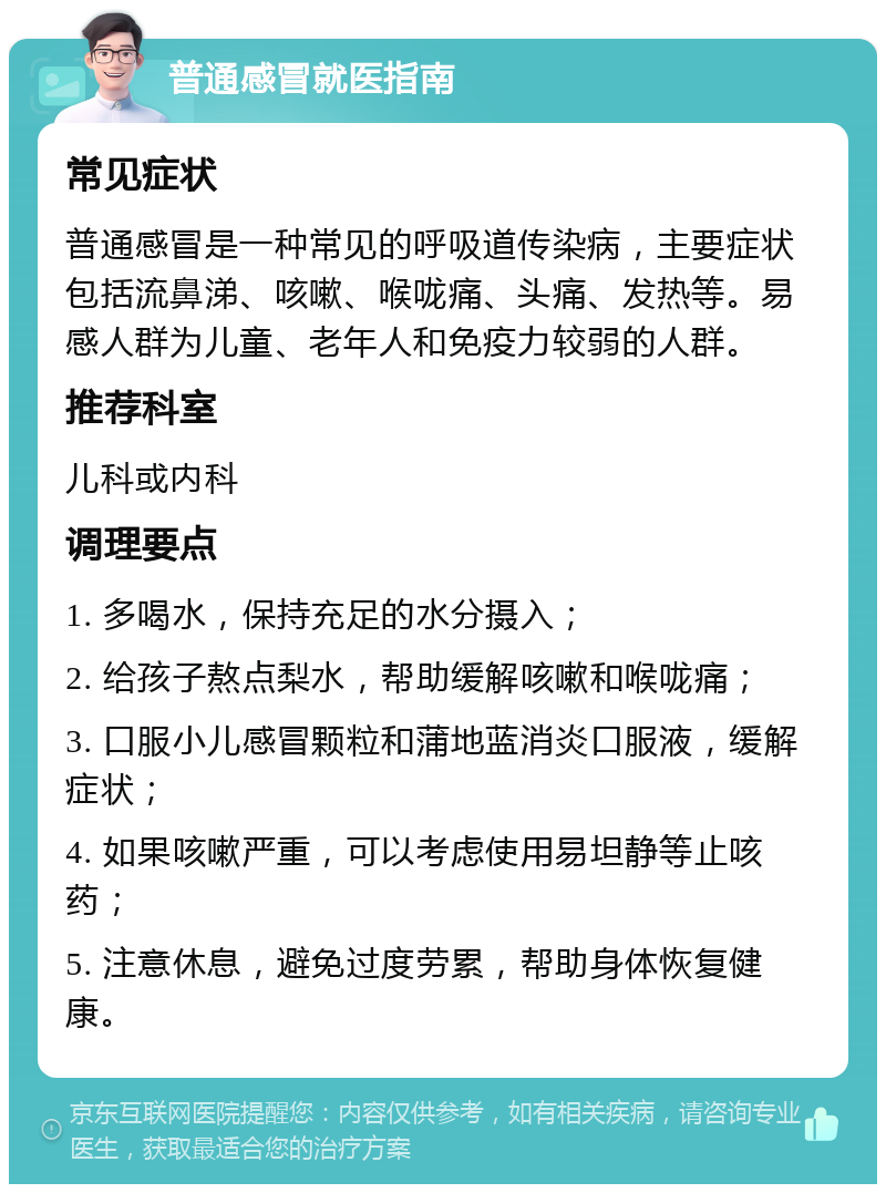 普通感冒就医指南 常见症状 普通感冒是一种常见的呼吸道传染病，主要症状包括流鼻涕、咳嗽、喉咙痛、头痛、发热等。易感人群为儿童、老年人和免疫力较弱的人群。 推荐科室 儿科或内科 调理要点 1. 多喝水，保持充足的水分摄入； 2. 给孩子熬点梨水，帮助缓解咳嗽和喉咙痛； 3. 口服小儿感冒颗粒和蒲地蓝消炎口服液，缓解症状； 4. 如果咳嗽严重，可以考虑使用易坦静等止咳药； 5. 注意休息，避免过度劳累，帮助身体恢复健康。