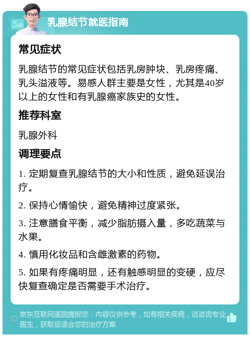 乳腺结节就医指南 常见症状 乳腺结节的常见症状包括乳房肿块、乳房疼痛、乳头溢液等。易感人群主要是女性，尤其是40岁以上的女性和有乳腺癌家族史的女性。 推荐科室 乳腺外科 调理要点 1. 定期复查乳腺结节的大小和性质，避免延误治疗。 2. 保持心情愉快，避免精神过度紧张。 3. 注意膳食平衡，减少脂肪摄入量，多吃蔬菜与水果。 4. 慎用化妆品和含雌激素的药物。 5. 如果有疼痛明显，还有触感明显的变硬，应尽快复查确定是否需要手术治疗。