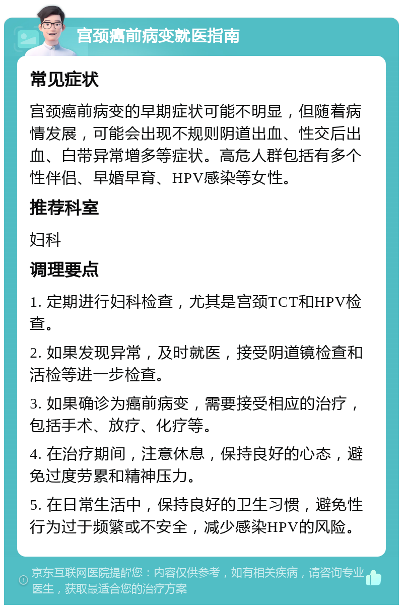 宫颈癌前病变就医指南 常见症状 宫颈癌前病变的早期症状可能不明显，但随着病情发展，可能会出现不规则阴道出血、性交后出血、白带异常增多等症状。高危人群包括有多个性伴侣、早婚早育、HPV感染等女性。 推荐科室 妇科 调理要点 1. 定期进行妇科检查，尤其是宫颈TCT和HPV检查。 2. 如果发现异常，及时就医，接受阴道镜检查和活检等进一步检查。 3. 如果确诊为癌前病变，需要接受相应的治疗，包括手术、放疗、化疗等。 4. 在治疗期间，注意休息，保持良好的心态，避免过度劳累和精神压力。 5. 在日常生活中，保持良好的卫生习惯，避免性行为过于频繁或不安全，减少感染HPV的风险。