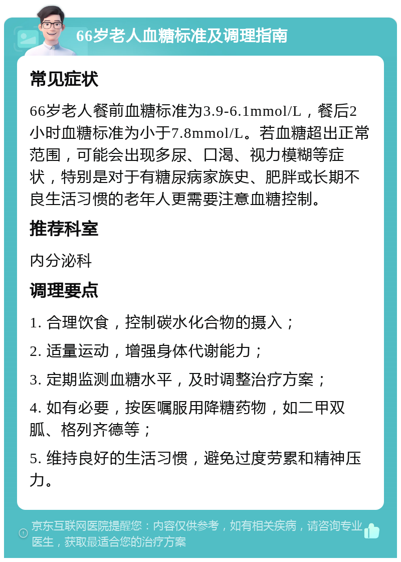 66岁老人血糖标准及调理指南 常见症状 66岁老人餐前血糖标准为3.9-6.1mmol/L，餐后2小时血糖标准为小于7.8mmol/L。若血糖超出正常范围，可能会出现多尿、口渴、视力模糊等症状，特别是对于有糖尿病家族史、肥胖或长期不良生活习惯的老年人更需要注意血糖控制。 推荐科室 内分泌科 调理要点 1. 合理饮食，控制碳水化合物的摄入； 2. 适量运动，增强身体代谢能力； 3. 定期监测血糖水平，及时调整治疗方案； 4. 如有必要，按医嘱服用降糖药物，如二甲双胍、格列齐德等； 5. 维持良好的生活习惯，避免过度劳累和精神压力。