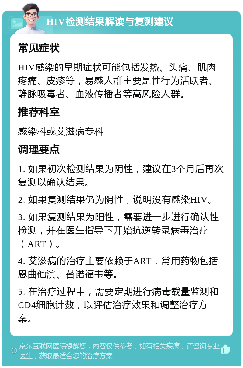 HIV检测结果解读与复测建议 常见症状 HIV感染的早期症状可能包括发热、头痛、肌肉疼痛、皮疹等，易感人群主要是性行为活跃者、静脉吸毒者、血液传播者等高风险人群。 推荐科室 感染科或艾滋病专科 调理要点 1. 如果初次检测结果为阴性，建议在3个月后再次复测以确认结果。 2. 如果复测结果仍为阴性，说明没有感染HIV。 3. 如果复测结果为阳性，需要进一步进行确认性检测，并在医生指导下开始抗逆转录病毒治疗（ART）。 4. 艾滋病的治疗主要依赖于ART，常用药物包括恩曲他滨、替诺福韦等。 5. 在治疗过程中，需要定期进行病毒载量监测和CD4细胞计数，以评估治疗效果和调整治疗方案。