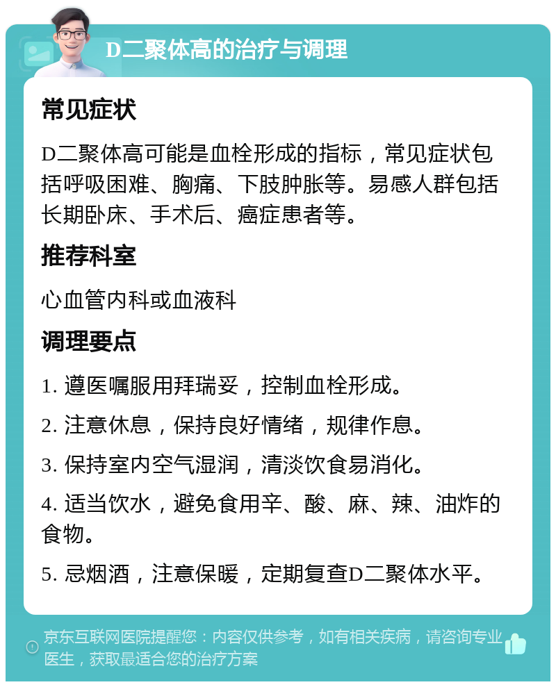 D二聚体高的治疗与调理 常见症状 D二聚体高可能是血栓形成的指标，常见症状包括呼吸困难、胸痛、下肢肿胀等。易感人群包括长期卧床、手术后、癌症患者等。 推荐科室 心血管内科或血液科 调理要点 1. 遵医嘱服用拜瑞妥，控制血栓形成。 2. 注意休息，保持良好情绪，规律作息。 3. 保持室内空气湿润，清淡饮食易消化。 4. 适当饮水，避免食用辛、酸、麻、辣、油炸的食物。 5. 忌烟酒，注意保暖，定期复查D二聚体水平。