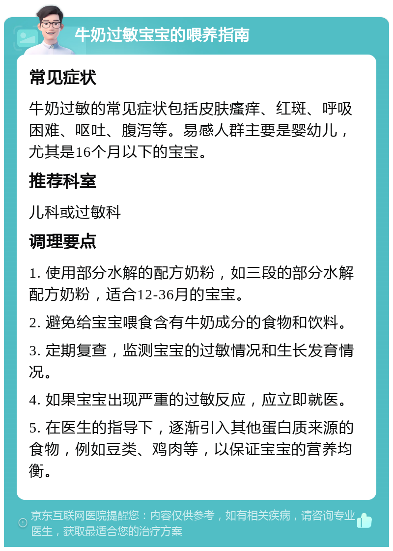 牛奶过敏宝宝的喂养指南 常见症状 牛奶过敏的常见症状包括皮肤瘙痒、红斑、呼吸困难、呕吐、腹泻等。易感人群主要是婴幼儿，尤其是16个月以下的宝宝。 推荐科室 儿科或过敏科 调理要点 1. 使用部分水解的配方奶粉，如三段的部分水解配方奶粉，适合12-36月的宝宝。 2. 避免给宝宝喂食含有牛奶成分的食物和饮料。 3. 定期复查，监测宝宝的过敏情况和生长发育情况。 4. 如果宝宝出现严重的过敏反应，应立即就医。 5. 在医生的指导下，逐渐引入其他蛋白质来源的食物，例如豆类、鸡肉等，以保证宝宝的营养均衡。