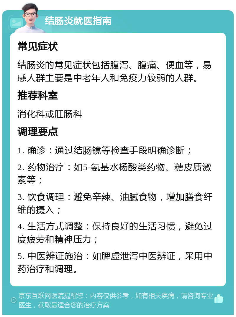 结肠炎就医指南 常见症状 结肠炎的常见症状包括腹泻、腹痛、便血等，易感人群主要是中老年人和免疫力较弱的人群。 推荐科室 消化科或肛肠科 调理要点 1. 确诊：通过结肠镜等检查手段明确诊断； 2. 药物治疗：如5-氨基水杨酸类药物、糖皮质激素等； 3. 饮食调理：避免辛辣、油腻食物，增加膳食纤维的摄入； 4. 生活方式调整：保持良好的生活习惯，避免过度疲劳和精神压力； 5. 中医辨证施治：如脾虚泄泻中医辨证，采用中药治疗和调理。