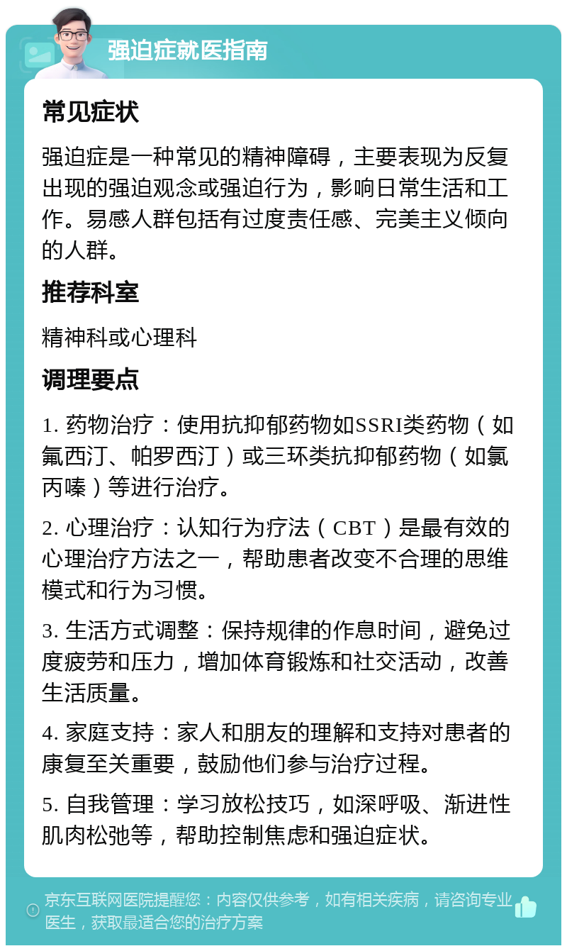 强迫症就医指南 常见症状 强迫症是一种常见的精神障碍，主要表现为反复出现的强迫观念或强迫行为，影响日常生活和工作。易感人群包括有过度责任感、完美主义倾向的人群。 推荐科室 精神科或心理科 调理要点 1. 药物治疗：使用抗抑郁药物如SSRI类药物（如氟西汀、帕罗西汀）或三环类抗抑郁药物（如氯丙嗪）等进行治疗。 2. 心理治疗：认知行为疗法（CBT）是最有效的心理治疗方法之一，帮助患者改变不合理的思维模式和行为习惯。 3. 生活方式调整：保持规律的作息时间，避免过度疲劳和压力，增加体育锻炼和社交活动，改善生活质量。 4. 家庭支持：家人和朋友的理解和支持对患者的康复至关重要，鼓励他们参与治疗过程。 5. 自我管理：学习放松技巧，如深呼吸、渐进性肌肉松弛等，帮助控制焦虑和强迫症状。