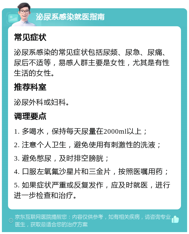 泌尿系感染就医指南 常见症状 泌尿系感染的常见症状包括尿频、尿急、尿痛、尿后不适等，易感人群主要是女性，尤其是有性生活的女性。 推荐科室 泌尿外科或妇科。 调理要点 1. 多喝水，保持每天尿量在2000ml以上； 2. 注意个人卫生，避免使用有刺激性的洗液； 3. 避免憋尿，及时排空膀胱； 4. 口服左氧氟沙星片和三金片，按照医嘱用药； 5. 如果症状严重或反复发作，应及时就医，进行进一步检查和治疗。