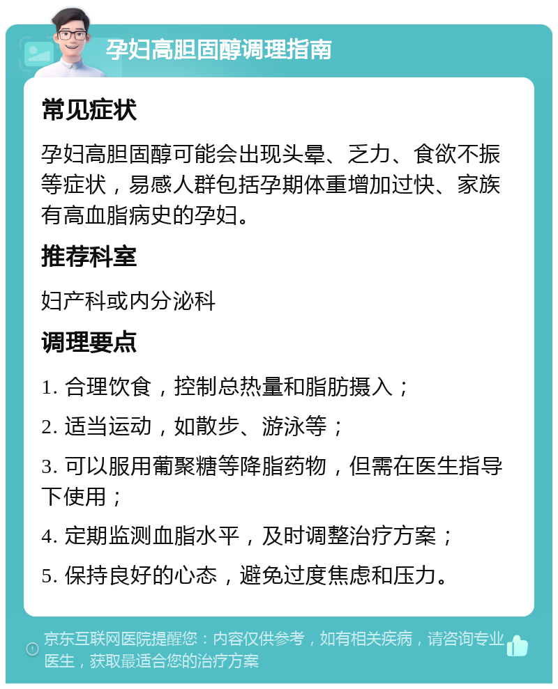 孕妇高胆固醇调理指南 常见症状 孕妇高胆固醇可能会出现头晕、乏力、食欲不振等症状，易感人群包括孕期体重增加过快、家族有高血脂病史的孕妇。 推荐科室 妇产科或内分泌科 调理要点 1. 合理饮食，控制总热量和脂肪摄入； 2. 适当运动，如散步、游泳等； 3. 可以服用葡聚糖等降脂药物，但需在医生指导下使用； 4. 定期监测血脂水平，及时调整治疗方案； 5. 保持良好的心态，避免过度焦虑和压力。