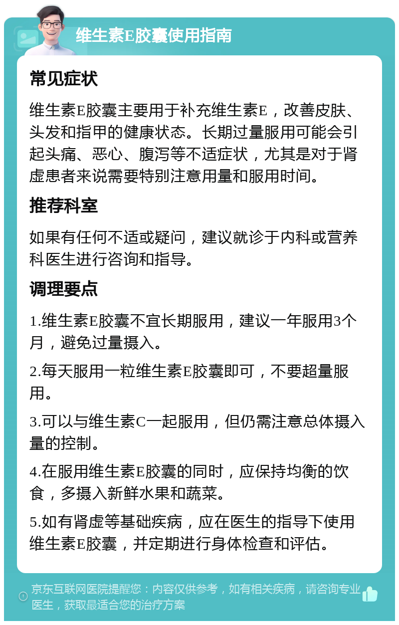 维生素E胶囊使用指南 常见症状 维生素E胶囊主要用于补充维生素E，改善皮肤、头发和指甲的健康状态。长期过量服用可能会引起头痛、恶心、腹泻等不适症状，尤其是对于肾虚患者来说需要特别注意用量和服用时间。 推荐科室 如果有任何不适或疑问，建议就诊于内科或营养科医生进行咨询和指导。 调理要点 1.维生素E胶囊不宜长期服用，建议一年服用3个月，避免过量摄入。 2.每天服用一粒维生素E胶囊即可，不要超量服用。 3.可以与维生素C一起服用，但仍需注意总体摄入量的控制。 4.在服用维生素E胶囊的同时，应保持均衡的饮食，多摄入新鲜水果和蔬菜。 5.如有肾虚等基础疾病，应在医生的指导下使用维生素E胶囊，并定期进行身体检查和评估。