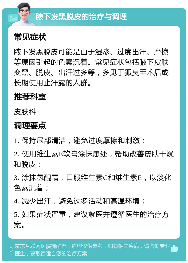 腋下发黑脱皮的治疗与调理 常见症状 腋下发黑脱皮可能是由于湿疹、过度出汗、摩擦等原因引起的色素沉着。常见症状包括腋下皮肤变黑、脱皮、出汗过多等，多见于狐臭手术后或长期使用止汗露的人群。 推荐科室 皮肤科 调理要点 1. 保持局部清洁，避免过度摩擦和刺激； 2. 使用维生素E软膏涂抹患处，帮助改善皮肤干燥和脱皮； 3. 涂抹氢醌霜，口服维生素C和维生素E，以淡化色素沉着； 4. 减少出汗，避免过多活动和高温环境； 5. 如果症状严重，建议就医并遵循医生的治疗方案。