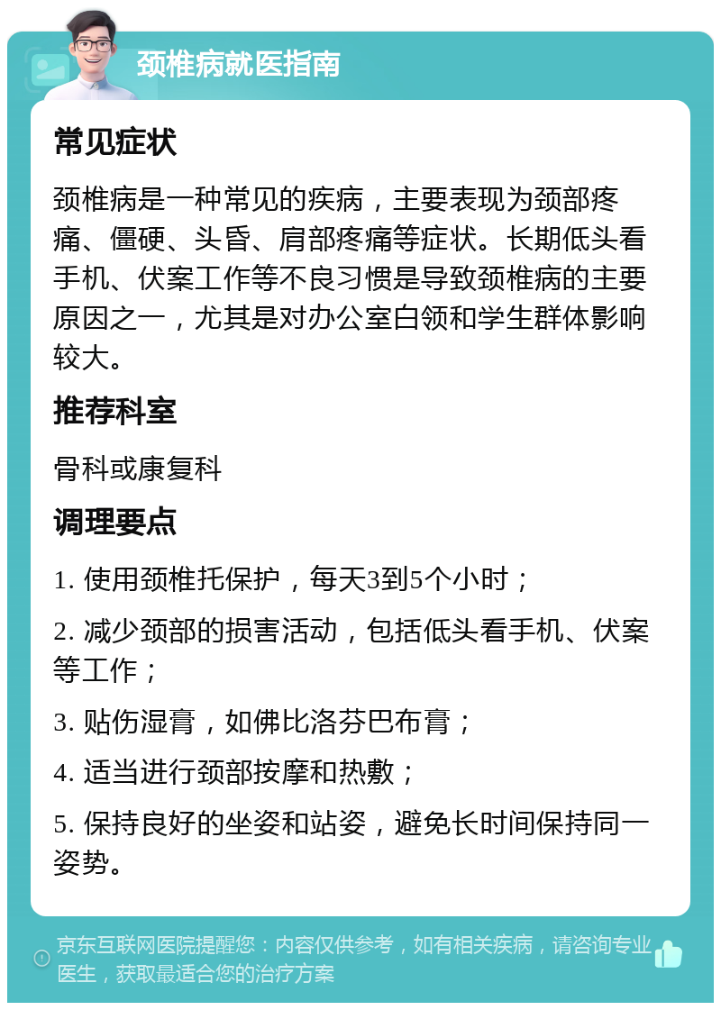 颈椎病就医指南 常见症状 颈椎病是一种常见的疾病，主要表现为颈部疼痛、僵硬、头昏、肩部疼痛等症状。长期低头看手机、伏案工作等不良习惯是导致颈椎病的主要原因之一，尤其是对办公室白领和学生群体影响较大。 推荐科室 骨科或康复科 调理要点 1. 使用颈椎托保护，每天3到5个小时； 2. 减少颈部的损害活动，包括低头看手机、伏案等工作； 3. 贴伤湿膏，如佛比洛芬巴布膏； 4. 适当进行颈部按摩和热敷； 5. 保持良好的坐姿和站姿，避免长时间保持同一姿势。