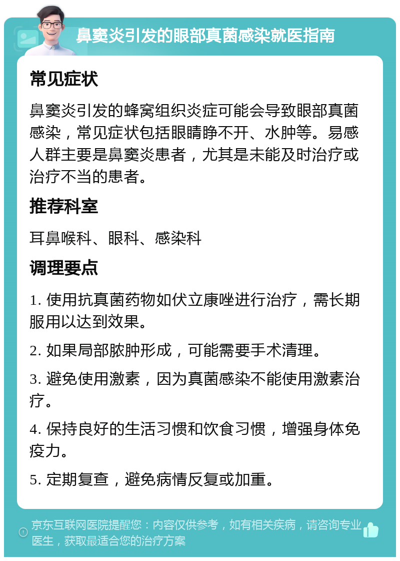 鼻窦炎引发的眼部真菌感染就医指南 常见症状 鼻窦炎引发的蜂窝组织炎症可能会导致眼部真菌感染，常见症状包括眼睛睁不开、水肿等。易感人群主要是鼻窦炎患者，尤其是未能及时治疗或治疗不当的患者。 推荐科室 耳鼻喉科、眼科、感染科 调理要点 1. 使用抗真菌药物如伏立康唑进行治疗，需长期服用以达到效果。 2. 如果局部脓肿形成，可能需要手术清理。 3. 避免使用激素，因为真菌感染不能使用激素治疗。 4. 保持良好的生活习惯和饮食习惯，增强身体免疫力。 5. 定期复查，避免病情反复或加重。