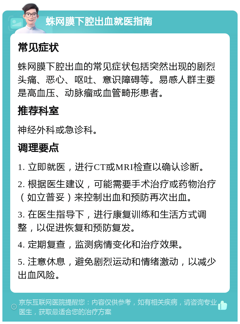 蛛网膜下腔出血就医指南 常见症状 蛛网膜下腔出血的常见症状包括突然出现的剧烈头痛、恶心、呕吐、意识障碍等。易感人群主要是高血压、动脉瘤或血管畸形患者。 推荐科室 神经外科或急诊科。 调理要点 1. 立即就医，进行CT或MRI检查以确认诊断。 2. 根据医生建议，可能需要手术治疗或药物治疗（如立普妥）来控制出血和预防再次出血。 3. 在医生指导下，进行康复训练和生活方式调整，以促进恢复和预防复发。 4. 定期复查，监测病情变化和治疗效果。 5. 注意休息，避免剧烈运动和情绪激动，以减少出血风险。