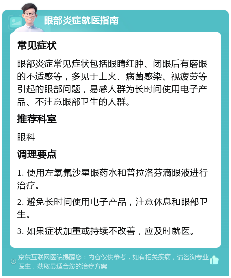 眼部炎症就医指南 常见症状 眼部炎症常见症状包括眼睛红肿、闭眼后有磨眼的不适感等，多见于上火、病菌感染、视疲劳等引起的眼部问题，易感人群为长时间使用电子产品、不注意眼部卫生的人群。 推荐科室 眼科 调理要点 1. 使用左氧氟沙星眼药水和普拉洛芬滴眼液进行治疗。 2. 避免长时间使用电子产品，注意休息和眼部卫生。 3. 如果症状加重或持续不改善，应及时就医。