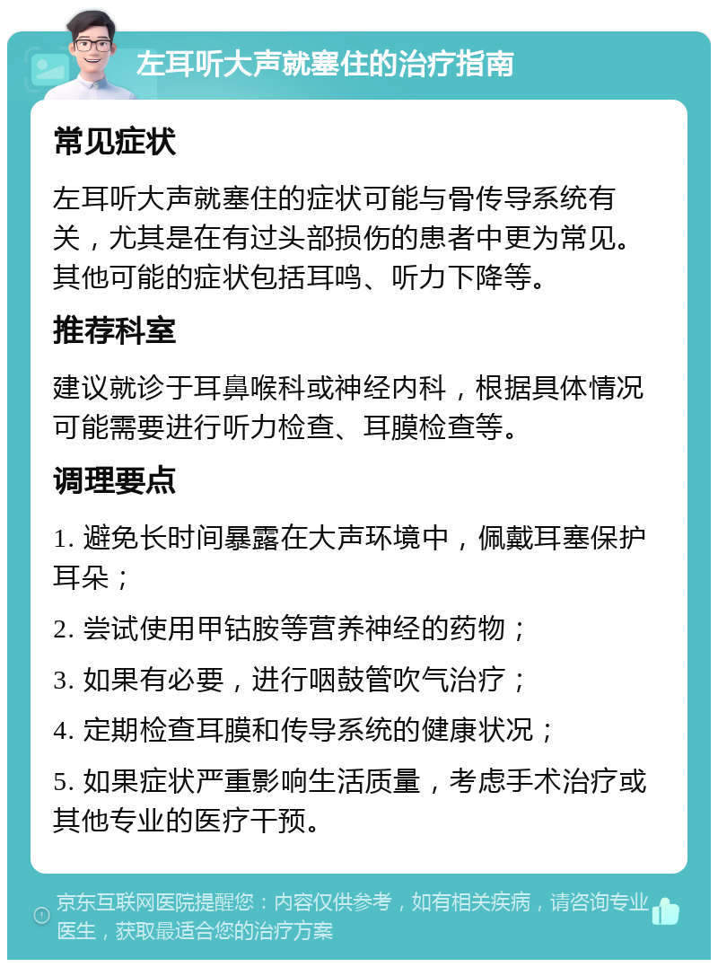 左耳听大声就塞住的治疗指南 常见症状 左耳听大声就塞住的症状可能与骨传导系统有关，尤其是在有过头部损伤的患者中更为常见。其他可能的症状包括耳鸣、听力下降等。 推荐科室 建议就诊于耳鼻喉科或神经内科，根据具体情况可能需要进行听力检查、耳膜检查等。 调理要点 1. 避免长时间暴露在大声环境中，佩戴耳塞保护耳朵； 2. 尝试使用甲钴胺等营养神经的药物； 3. 如果有必要，进行咽鼓管吹气治疗； 4. 定期检查耳膜和传导系统的健康状况； 5. 如果症状严重影响生活质量，考虑手术治疗或其他专业的医疗干预。