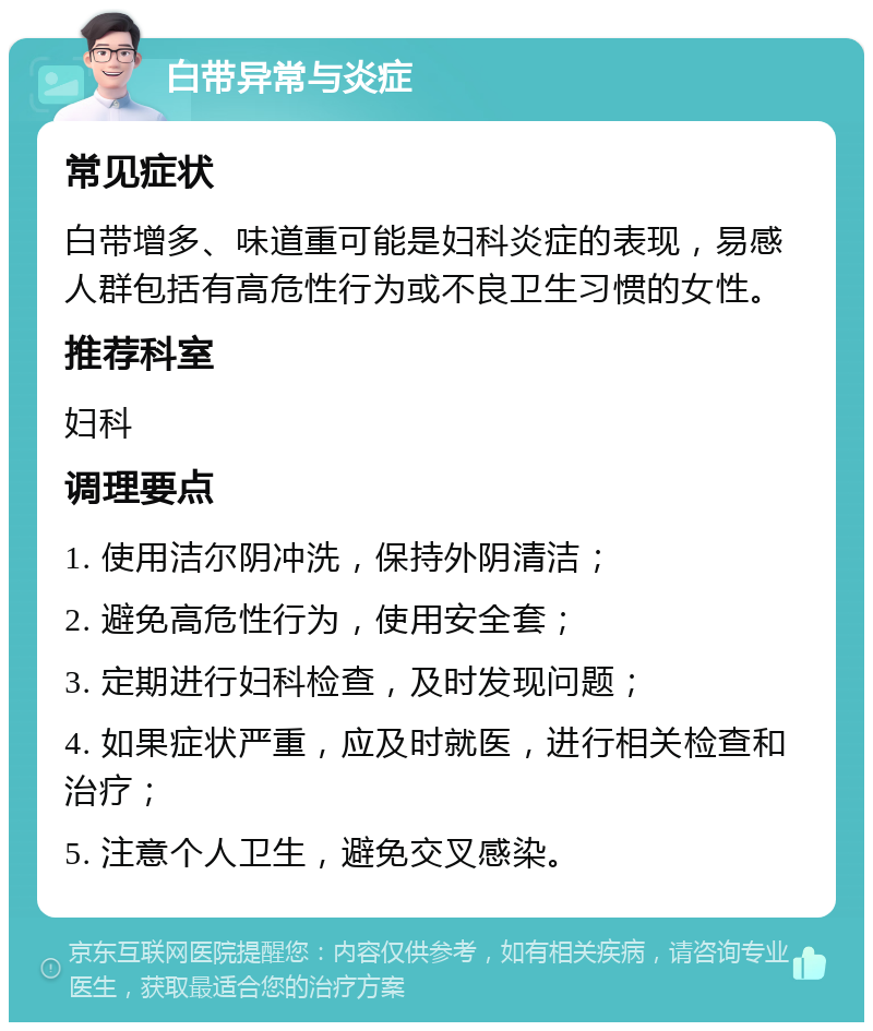 白带异常与炎症 常见症状 白带增多、味道重可能是妇科炎症的表现，易感人群包括有高危性行为或不良卫生习惯的女性。 推荐科室 妇科 调理要点 1. 使用洁尔阴冲洗，保持外阴清洁； 2. 避免高危性行为，使用安全套； 3. 定期进行妇科检查，及时发现问题； 4. 如果症状严重，应及时就医，进行相关检查和治疗； 5. 注意个人卫生，避免交叉感染。