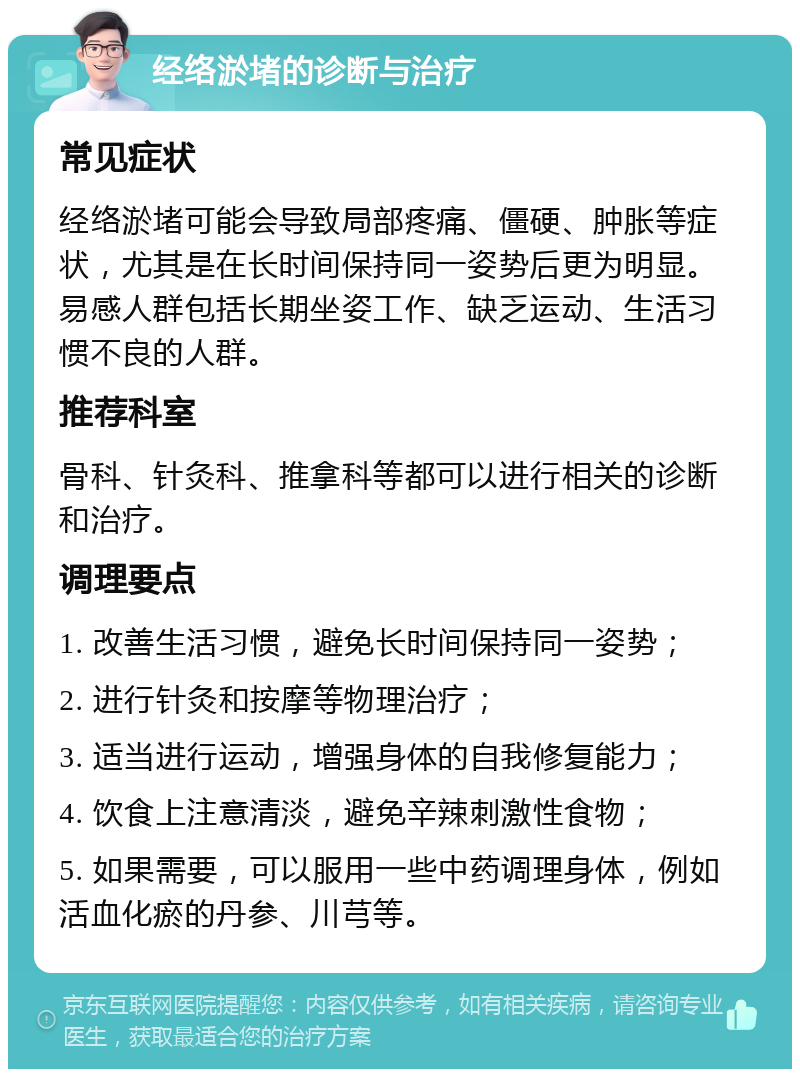 经络淤堵的诊断与治疗 常见症状 经络淤堵可能会导致局部疼痛、僵硬、肿胀等症状，尤其是在长时间保持同一姿势后更为明显。易感人群包括长期坐姿工作、缺乏运动、生活习惯不良的人群。 推荐科室 骨科、针灸科、推拿科等都可以进行相关的诊断和治疗。 调理要点 1. 改善生活习惯，避免长时间保持同一姿势； 2. 进行针灸和按摩等物理治疗； 3. 适当进行运动，增强身体的自我修复能力； 4. 饮食上注意清淡，避免辛辣刺激性食物； 5. 如果需要，可以服用一些中药调理身体，例如活血化瘀的丹参、川芎等。