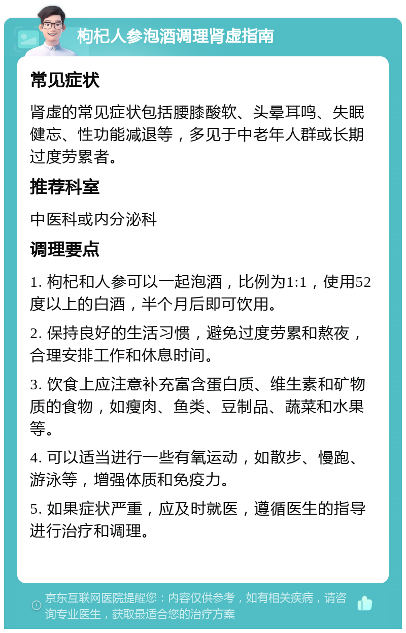 枸杞人参泡酒调理肾虚指南 常见症状 肾虚的常见症状包括腰膝酸软、头晕耳鸣、失眠健忘、性功能减退等，多见于中老年人群或长期过度劳累者。 推荐科室 中医科或内分泌科 调理要点 1. 枸杞和人参可以一起泡酒，比例为1:1，使用52度以上的白酒，半个月后即可饮用。 2. 保持良好的生活习惯，避免过度劳累和熬夜，合理安排工作和休息时间。 3. 饮食上应注意补充富含蛋白质、维生素和矿物质的食物，如瘦肉、鱼类、豆制品、蔬菜和水果等。 4. 可以适当进行一些有氧运动，如散步、慢跑、游泳等，增强体质和免疫力。 5. 如果症状严重，应及时就医，遵循医生的指导进行治疗和调理。