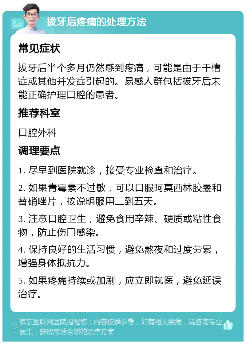 拔牙后疼痛的处理方法 常见症状 拔牙后半个多月仍然感到疼痛，可能是由于干槽症或其他并发症引起的。易感人群包括拔牙后未能正确护理口腔的患者。 推荐科室 口腔外科 调理要点 1. 尽早到医院就诊，接受专业检查和治疗。 2. 如果青霉素不过敏，可以口服阿莫西林胶囊和替硝唑片，按说明服用三到五天。 3. 注意口腔卫生，避免食用辛辣、硬质或粘性食物，防止伤口感染。 4. 保持良好的生活习惯，避免熬夜和过度劳累，增强身体抵抗力。 5. 如果疼痛持续或加剧，应立即就医，避免延误治疗。