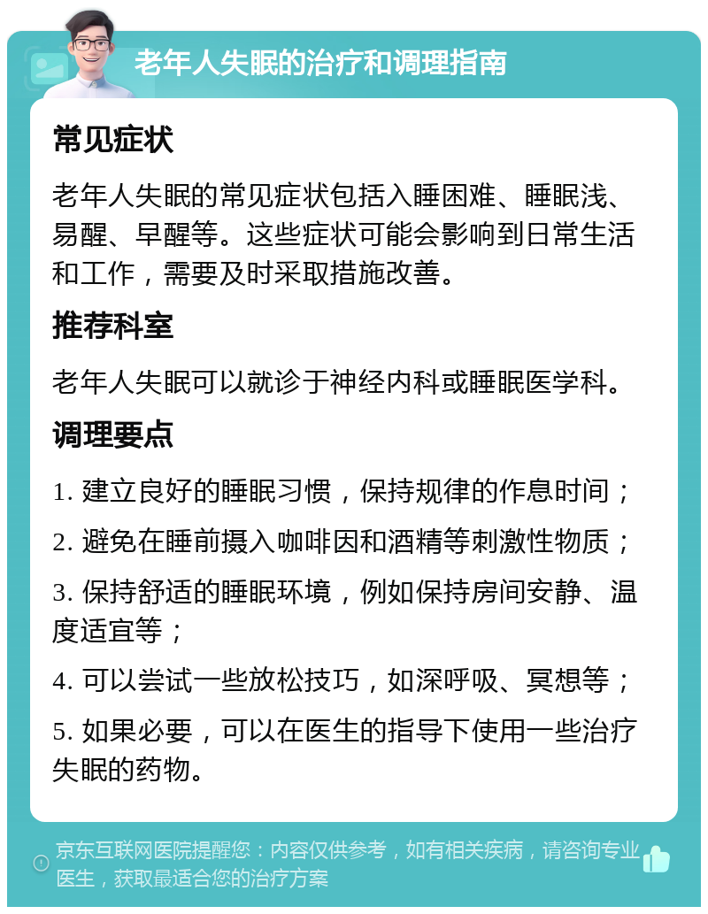 老年人失眠的治疗和调理指南 常见症状 老年人失眠的常见症状包括入睡困难、睡眠浅、易醒、早醒等。这些症状可能会影响到日常生活和工作，需要及时采取措施改善。 推荐科室 老年人失眠可以就诊于神经内科或睡眠医学科。 调理要点 1. 建立良好的睡眠习惯，保持规律的作息时间； 2. 避免在睡前摄入咖啡因和酒精等刺激性物质； 3. 保持舒适的睡眠环境，例如保持房间安静、温度适宜等； 4. 可以尝试一些放松技巧，如深呼吸、冥想等； 5. 如果必要，可以在医生的指导下使用一些治疗失眠的药物。