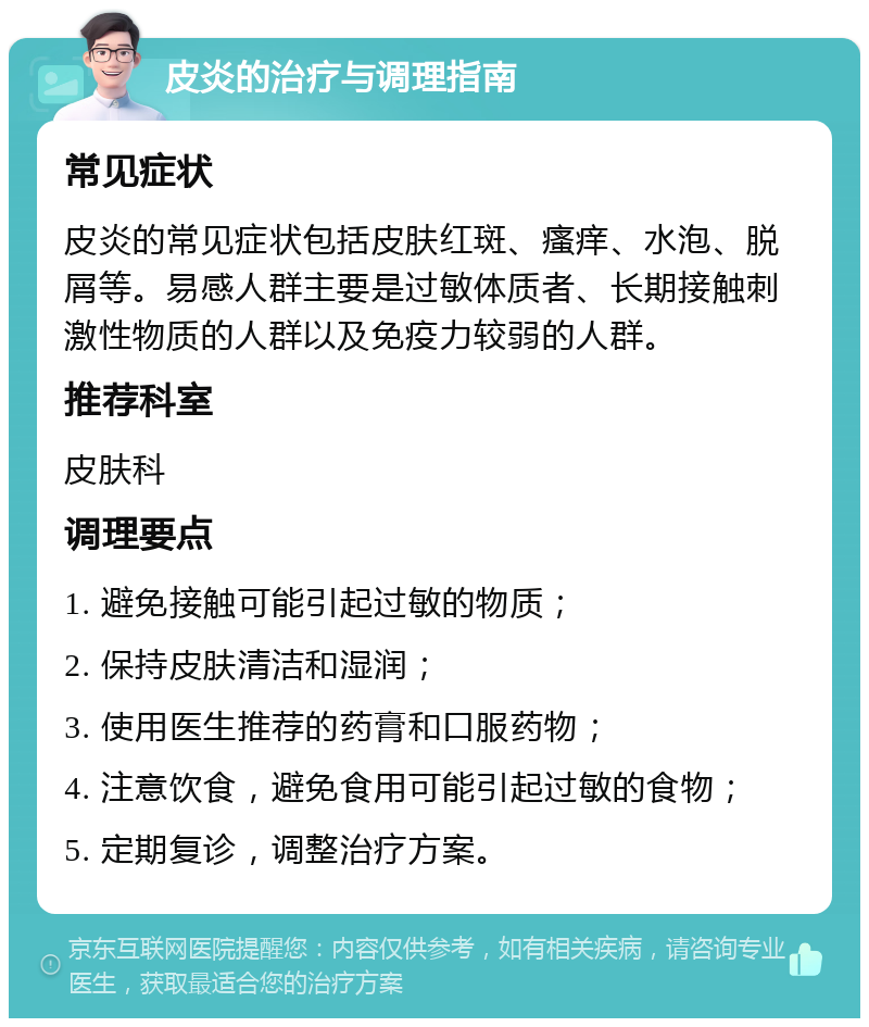 皮炎的治疗与调理指南 常见症状 皮炎的常见症状包括皮肤红斑、瘙痒、水泡、脱屑等。易感人群主要是过敏体质者、长期接触刺激性物质的人群以及免疫力较弱的人群。 推荐科室 皮肤科 调理要点 1. 避免接触可能引起过敏的物质； 2. 保持皮肤清洁和湿润； 3. 使用医生推荐的药膏和口服药物； 4. 注意饮食，避免食用可能引起过敏的食物； 5. 定期复诊，调整治疗方案。