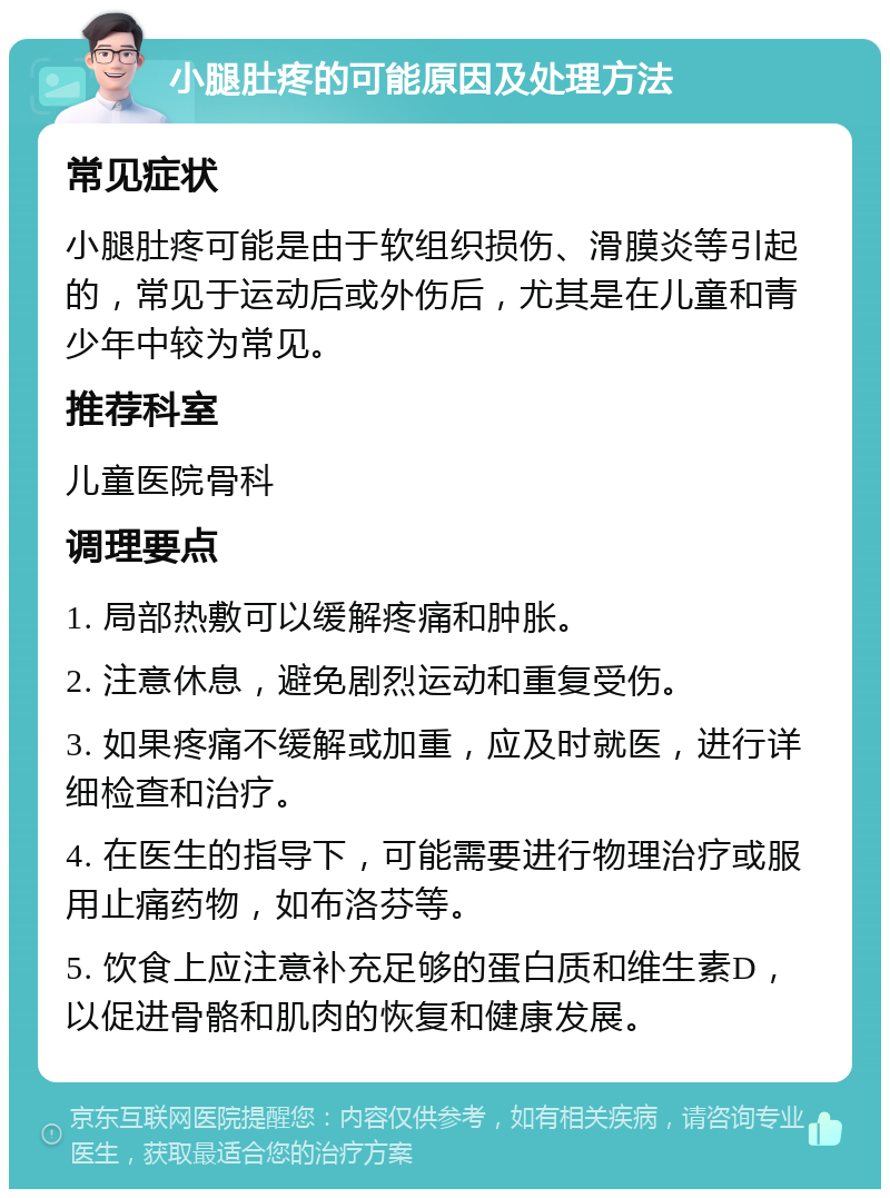 小腿肚疼的可能原因及处理方法 常见症状 小腿肚疼可能是由于软组织损伤、滑膜炎等引起的，常见于运动后或外伤后，尤其是在儿童和青少年中较为常见。 推荐科室 儿童医院骨科 调理要点 1. 局部热敷可以缓解疼痛和肿胀。 2. 注意休息，避免剧烈运动和重复受伤。 3. 如果疼痛不缓解或加重，应及时就医，进行详细检查和治疗。 4. 在医生的指导下，可能需要进行物理治疗或服用止痛药物，如布洛芬等。 5. 饮食上应注意补充足够的蛋白质和维生素D，以促进骨骼和肌肉的恢复和健康发展。