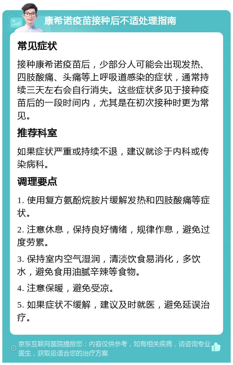 康希诺疫苗接种后不适处理指南 常见症状 接种康希诺疫苗后，少部分人可能会出现发热、四肢酸痛、头痛等上呼吸道感染的症状，通常持续三天左右会自行消失。这些症状多见于接种疫苗后的一段时间内，尤其是在初次接种时更为常见。 推荐科室 如果症状严重或持续不退，建议就诊于内科或传染病科。 调理要点 1. 使用复方氨酚烷胺片缓解发热和四肢酸痛等症状。 2. 注意休息，保持良好情绪，规律作息，避免过度劳累。 3. 保持室内空气湿润，清淡饮食易消化，多饮水，避免食用油腻辛辣等食物。 4. 注意保暖，避免受凉。 5. 如果症状不缓解，建议及时就医，避免延误治疗。