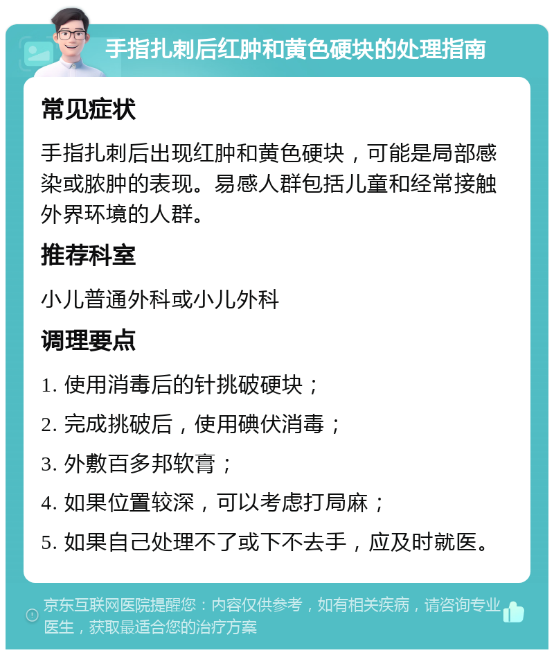 手指扎刺后红肿和黄色硬块的处理指南 常见症状 手指扎刺后出现红肿和黄色硬块，可能是局部感染或脓肿的表现。易感人群包括儿童和经常接触外界环境的人群。 推荐科室 小儿普通外科或小儿外科 调理要点 1. 使用消毒后的针挑破硬块； 2. 完成挑破后，使用碘伏消毒； 3. 外敷百多邦软膏； 4. 如果位置较深，可以考虑打局麻； 5. 如果自己处理不了或下不去手，应及时就医。