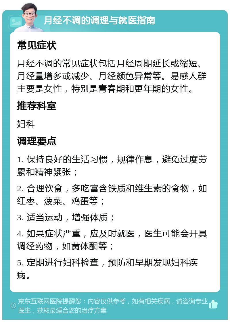 月经不调的调理与就医指南 常见症状 月经不调的常见症状包括月经周期延长或缩短、月经量增多或减少、月经颜色异常等。易感人群主要是女性，特别是青春期和更年期的女性。 推荐科室 妇科 调理要点 1. 保持良好的生活习惯，规律作息，避免过度劳累和精神紧张； 2. 合理饮食，多吃富含铁质和维生素的食物，如红枣、菠菜、鸡蛋等； 3. 适当运动，增强体质； 4. 如果症状严重，应及时就医，医生可能会开具调经药物，如黄体酮等； 5. 定期进行妇科检查，预防和早期发现妇科疾病。