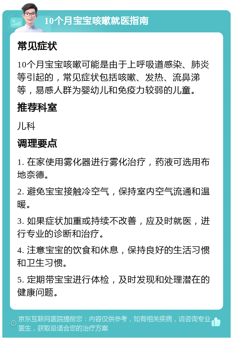 10个月宝宝咳嗽就医指南 常见症状 10个月宝宝咳嗽可能是由于上呼吸道感染、肺炎等引起的，常见症状包括咳嗽、发热、流鼻涕等，易感人群为婴幼儿和免疫力较弱的儿童。 推荐科室 儿科 调理要点 1. 在家使用雾化器进行雾化治疗，药液可选用布地奈德。 2. 避免宝宝接触冷空气，保持室内空气流通和温暖。 3. 如果症状加重或持续不改善，应及时就医，进行专业的诊断和治疗。 4. 注意宝宝的饮食和休息，保持良好的生活习惯和卫生习惯。 5. 定期带宝宝进行体检，及时发现和处理潜在的健康问题。