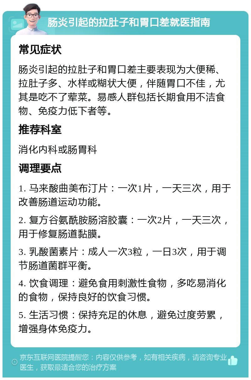 肠炎引起的拉肚子和胃口差就医指南 常见症状 肠炎引起的拉肚子和胃口差主要表现为大便稀、拉肚子多、水样或糊状大便，伴随胃口不佳，尤其是吃不了荤菜。易感人群包括长期食用不洁食物、免疫力低下者等。 推荐科室 消化内科或肠胃科 调理要点 1. 马来酸曲美布汀片：一次1片，一天三次，用于改善肠道运动功能。 2. 复方谷氨酰胺肠溶胶囊：一次2片，一天三次，用于修复肠道黏膜。 3. 乳酸菌素片：成人一次3粒，一日3次，用于调节肠道菌群平衡。 4. 饮食调理：避免食用刺激性食物，多吃易消化的食物，保持良好的饮食习惯。 5. 生活习惯：保持充足的休息，避免过度劳累，增强身体免疫力。