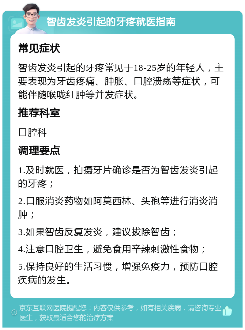 智齿发炎引起的牙疼就医指南 常见症状 智齿发炎引起的牙疼常见于18-25岁的年轻人，主要表现为牙齿疼痛、肿胀、口腔溃疡等症状，可能伴随喉咙红肿等并发症状。 推荐科室 口腔科 调理要点 1.及时就医，拍摄牙片确诊是否为智齿发炎引起的牙疼； 2.口服消炎药物如阿莫西林、头孢等进行消炎消肿； 3.如果智齿反复发炎，建议拔除智齿； 4.注意口腔卫生，避免食用辛辣刺激性食物； 5.保持良好的生活习惯，增强免疫力，预防口腔疾病的发生。