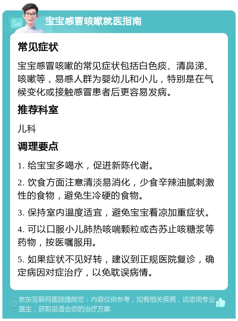 宝宝感冒咳嗽就医指南 常见症状 宝宝感冒咳嗽的常见症状包括白色痰、清鼻涕、咳嗽等，易感人群为婴幼儿和小儿，特别是在气候变化或接触感冒患者后更容易发病。 推荐科室 儿科 调理要点 1. 给宝宝多喝水，促进新陈代谢。 2. 饮食方面注意清淡易消化，少食辛辣油腻刺激性的食物，避免生冷硬的食物。 3. 保持室内温度适宜，避免宝宝着凉加重症状。 4. 可以口服小儿肺热咳喘颗粒或杏苏止咳糖浆等药物，按医嘱服用。 5. 如果症状不见好转，建议到正规医院复诊，确定病因对症治疗，以免耽误病情。