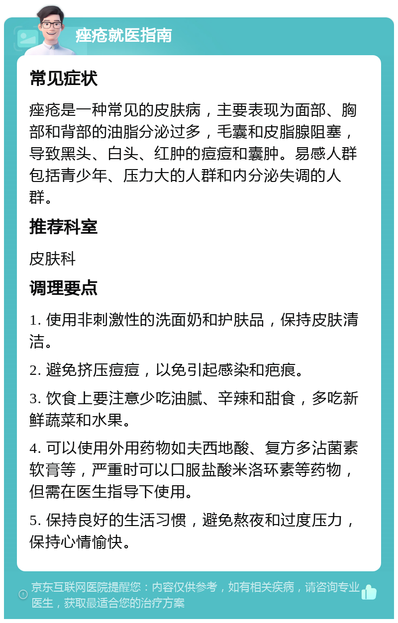 痤疮就医指南 常见症状 痤疮是一种常见的皮肤病，主要表现为面部、胸部和背部的油脂分泌过多，毛囊和皮脂腺阻塞，导致黑头、白头、红肿的痘痘和囊肿。易感人群包括青少年、压力大的人群和内分泌失调的人群。 推荐科室 皮肤科 调理要点 1. 使用非刺激性的洗面奶和护肤品，保持皮肤清洁。 2. 避免挤压痘痘，以免引起感染和疤痕。 3. 饮食上要注意少吃油腻、辛辣和甜食，多吃新鲜蔬菜和水果。 4. 可以使用外用药物如夫西地酸、复方多沾菌素软膏等，严重时可以口服盐酸米洛环素等药物，但需在医生指导下使用。 5. 保持良好的生活习惯，避免熬夜和过度压力，保持心情愉快。