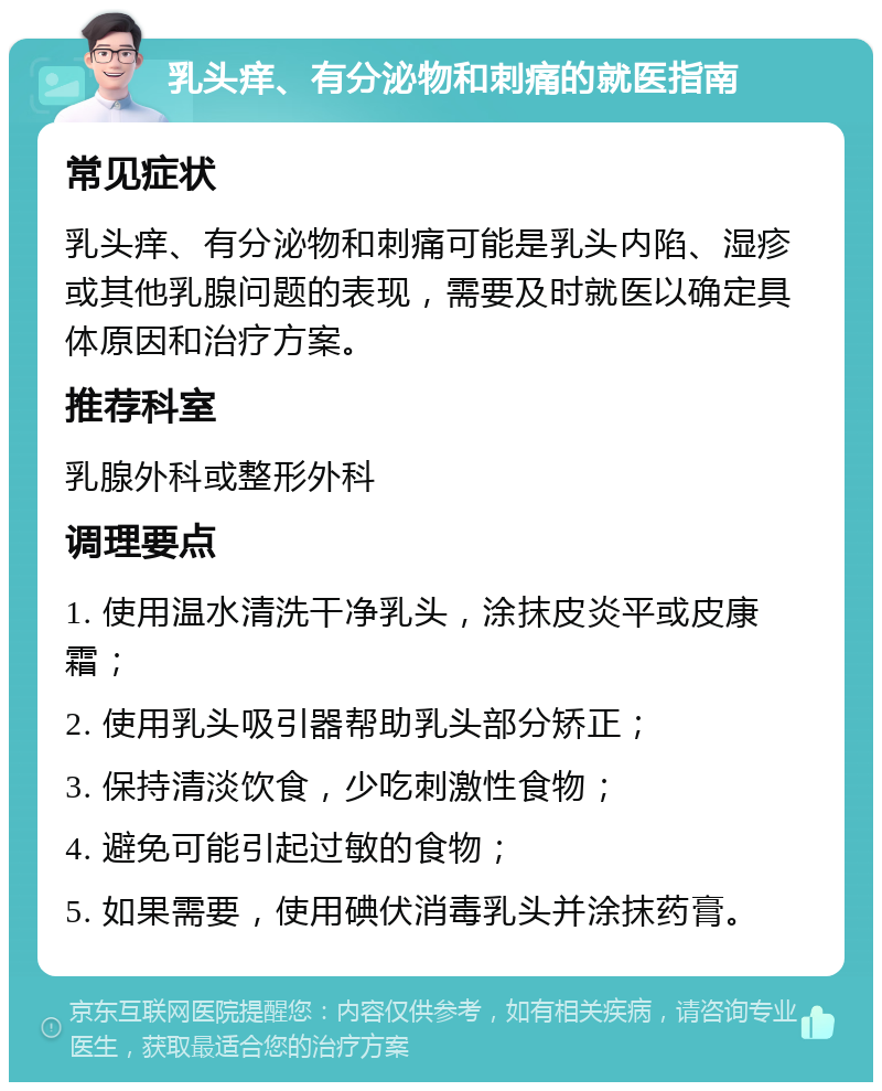 乳头痒、有分泌物和刺痛的就医指南 常见症状 乳头痒、有分泌物和刺痛可能是乳头内陷、湿疹或其他乳腺问题的表现，需要及时就医以确定具体原因和治疗方案。 推荐科室 乳腺外科或整形外科 调理要点 1. 使用温水清洗干净乳头，涂抹皮炎平或皮康霜； 2. 使用乳头吸引器帮助乳头部分矫正； 3. 保持清淡饮食，少吃刺激性食物； 4. 避免可能引起过敏的食物； 5. 如果需要，使用碘伏消毒乳头并涂抹药膏。