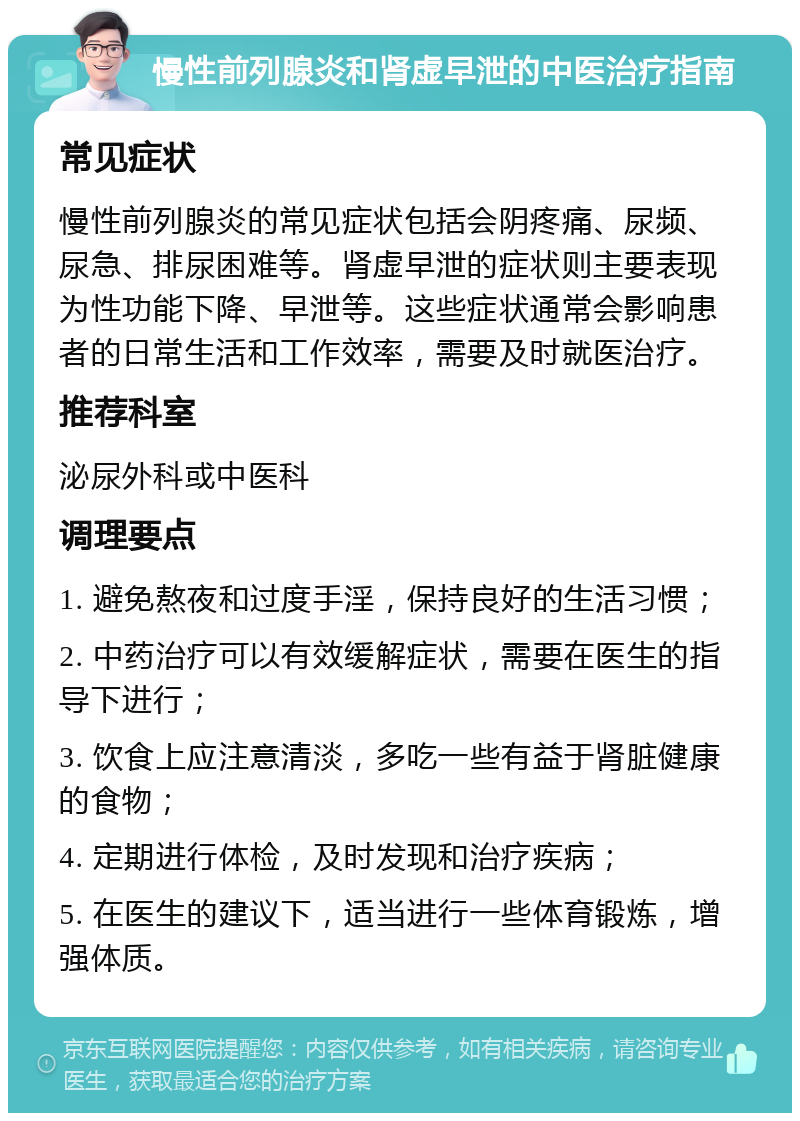 慢性前列腺炎和肾虚早泄的中医治疗指南 常见症状 慢性前列腺炎的常见症状包括会阴疼痛、尿频、尿急、排尿困难等。肾虚早泄的症状则主要表现为性功能下降、早泄等。这些症状通常会影响患者的日常生活和工作效率，需要及时就医治疗。 推荐科室 泌尿外科或中医科 调理要点 1. 避免熬夜和过度手淫，保持良好的生活习惯； 2. 中药治疗可以有效缓解症状，需要在医生的指导下进行； 3. 饮食上应注意清淡，多吃一些有益于肾脏健康的食物； 4. 定期进行体检，及时发现和治疗疾病； 5. 在医生的建议下，适当进行一些体育锻炼，增强体质。