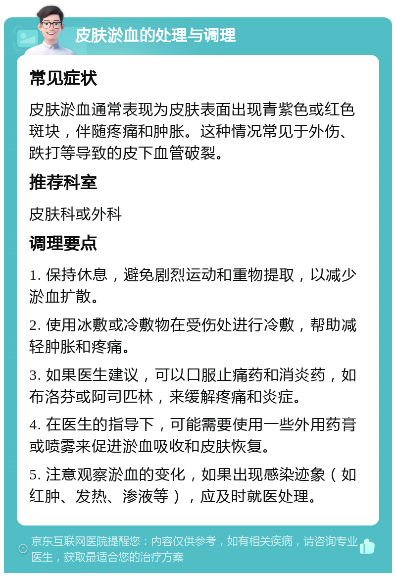 皮肤淤血的处理与调理 常见症状 皮肤淤血通常表现为皮肤表面出现青紫色或红色斑块，伴随疼痛和肿胀。这种情况常见于外伤、跌打等导致的皮下血管破裂。 推荐科室 皮肤科或外科 调理要点 1. 保持休息，避免剧烈运动和重物提取，以减少淤血扩散。 2. 使用冰敷或冷敷物在受伤处进行冷敷，帮助减轻肿胀和疼痛。 3. 如果医生建议，可以口服止痛药和消炎药，如布洛芬或阿司匹林，来缓解疼痛和炎症。 4. 在医生的指导下，可能需要使用一些外用药膏或喷雾来促进淤血吸收和皮肤恢复。 5. 注意观察淤血的变化，如果出现感染迹象（如红肿、发热、渗液等），应及时就医处理。