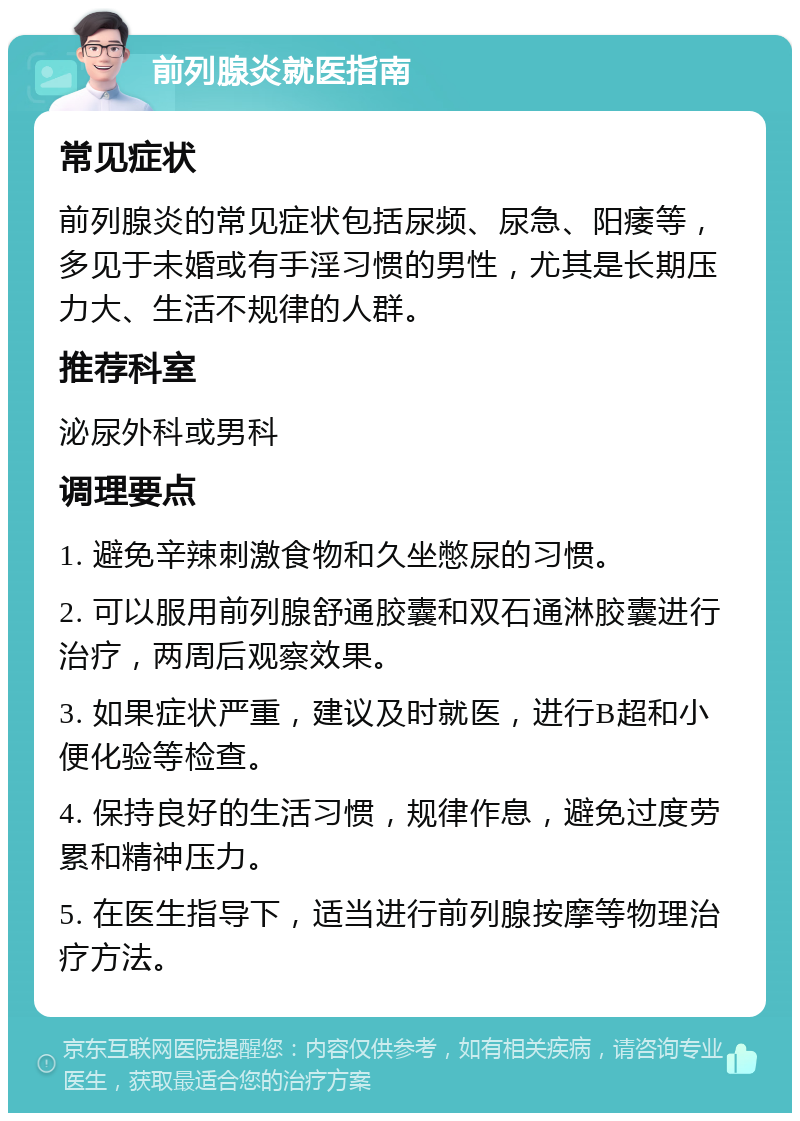 前列腺炎就医指南 常见症状 前列腺炎的常见症状包括尿频、尿急、阳痿等，多见于未婚或有手淫习惯的男性，尤其是长期压力大、生活不规律的人群。 推荐科室 泌尿外科或男科 调理要点 1. 避免辛辣刺激食物和久坐憋尿的习惯。 2. 可以服用前列腺舒通胶囊和双石通淋胶囊进行治疗，两周后观察效果。 3. 如果症状严重，建议及时就医，进行B超和小便化验等检查。 4. 保持良好的生活习惯，规律作息，避免过度劳累和精神压力。 5. 在医生指导下，适当进行前列腺按摩等物理治疗方法。