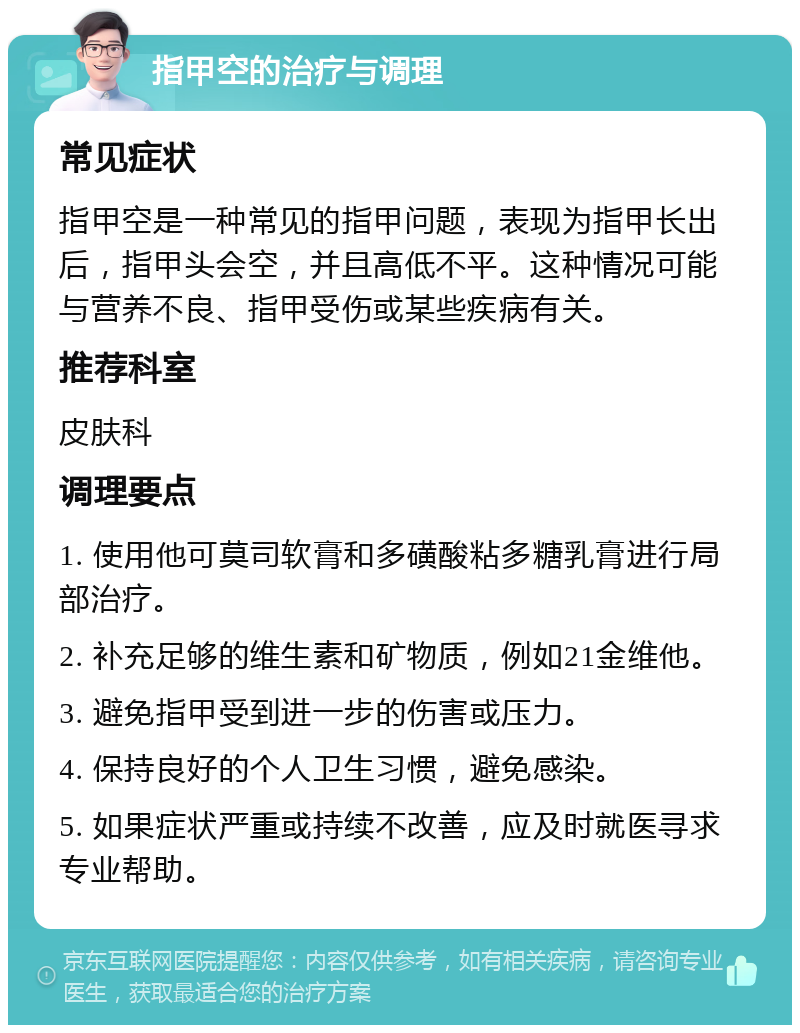 指甲空的治疗与调理 常见症状 指甲空是一种常见的指甲问题，表现为指甲长出后，指甲头会空，并且高低不平。这种情况可能与营养不良、指甲受伤或某些疾病有关。 推荐科室 皮肤科 调理要点 1. 使用他可莫司软膏和多磺酸粘多糖乳膏进行局部治疗。 2. 补充足够的维生素和矿物质，例如21金维他。 3. 避免指甲受到进一步的伤害或压力。 4. 保持良好的个人卫生习惯，避免感染。 5. 如果症状严重或持续不改善，应及时就医寻求专业帮助。