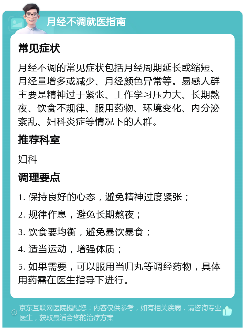 月经不调就医指南 常见症状 月经不调的常见症状包括月经周期延长或缩短、月经量增多或减少、月经颜色异常等。易感人群主要是精神过于紧张、工作学习压力大、长期熬夜、饮食不规律、服用药物、环境变化、内分泌紊乱、妇科炎症等情况下的人群。 推荐科室 妇科 调理要点 1. 保持良好的心态，避免精神过度紧张； 2. 规律作息，避免长期熬夜； 3. 饮食要均衡，避免暴饮暴食； 4. 适当运动，增强体质； 5. 如果需要，可以服用当归丸等调经药物，具体用药需在医生指导下进行。