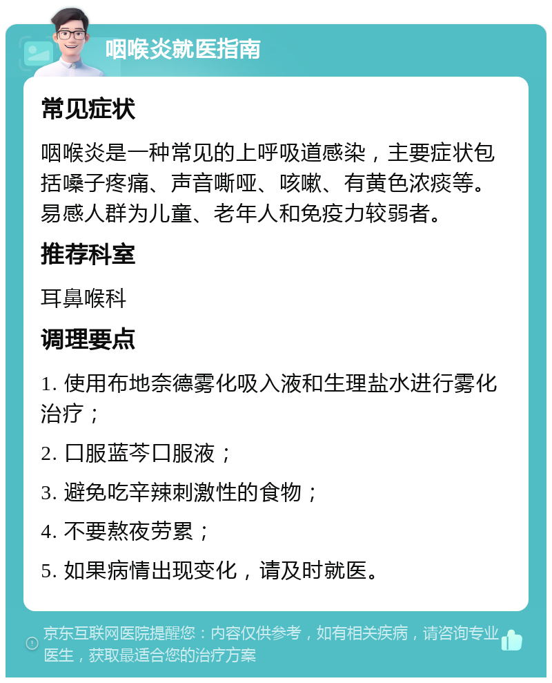 咽喉炎就医指南 常见症状 咽喉炎是一种常见的上呼吸道感染，主要症状包括嗓子疼痛、声音嘶哑、咳嗽、有黄色浓痰等。易感人群为儿童、老年人和免疫力较弱者。 推荐科室 耳鼻喉科 调理要点 1. 使用布地奈德雾化吸入液和生理盐水进行雾化治疗； 2. 口服蓝芩口服液； 3. 避免吃辛辣刺激性的食物； 4. 不要熬夜劳累； 5. 如果病情出现变化，请及时就医。